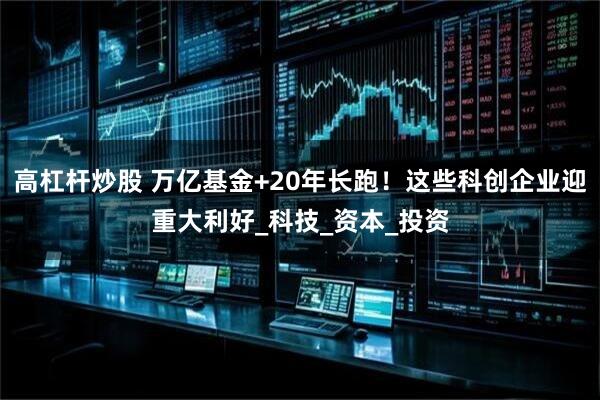 高杠杆炒股 万亿基金+20年长跑！这些科创企业迎重大利好_科技_资本_投资