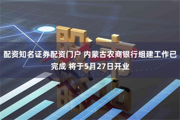 配资知名证券配资门户 内蒙古农商银行组建工作已完成 将于5月27日开业