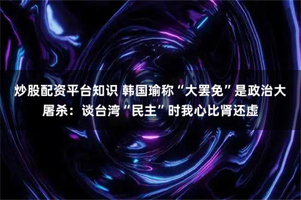 炒股配资平台知识 韩国瑜称“大罢免”是政治大屠杀：谈台湾“民主”时我心比肾还虚