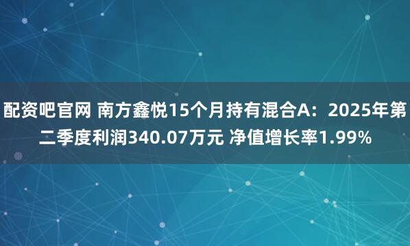 配资吧官网 南方鑫悦15个月持有混合A：2025年第二季度利润340.07万元 净值增长率1.99%