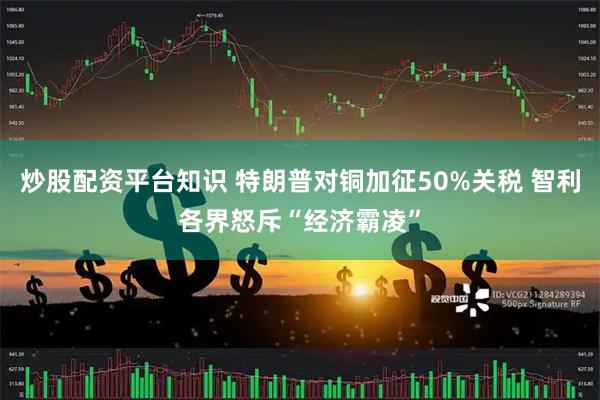 炒股配资平台知识 特朗普对铜加征50%关税 智利各界怒斥“经济霸凌”