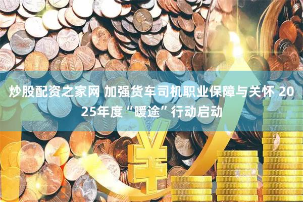 炒股配资之家网 加强货车司机职业保障与关怀 2025年度“暖途”行动启动