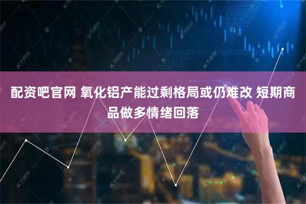 配资吧官网 氧化铝产能过剩格局或仍难改 短期商品做多情绪回落