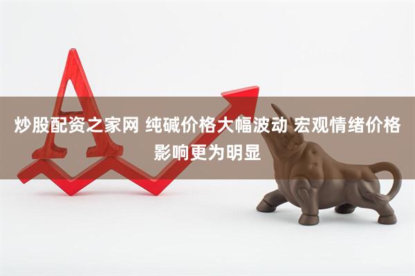 炒股配资之家网 纯碱价格大幅波动 宏观情绪价格影响更为明显