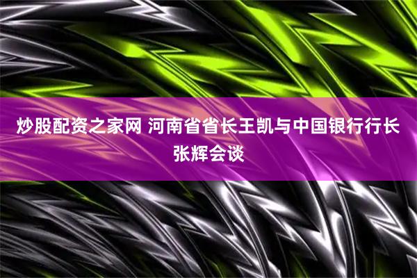 炒股配资之家网 河南省省长王凯与中国银行行长张辉会谈