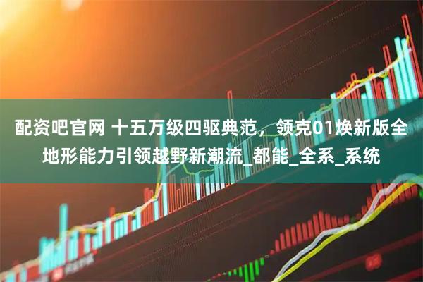 配资吧官网 十五万级四驱典范，领克01焕新版全地形能力引领越野新潮流_都能_全系_系统