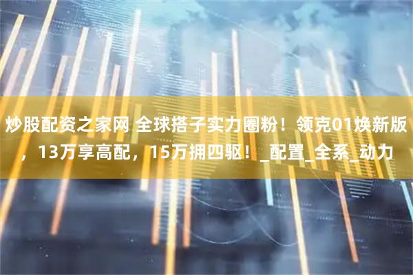 炒股配资之家网 全球搭子实力圈粉！领克01焕新版，13万享高配，15万拥四驱！_配置_全系_动力