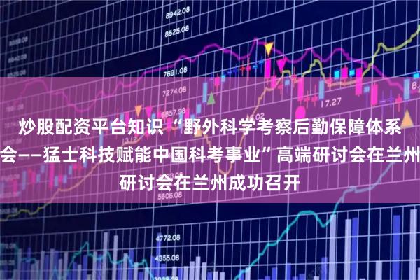 炒股配资平台知识 “野外科学考察后勤保障体系高端研讨会——猛士科技赋能中国科考事业”高端研讨会在兰州成功召开