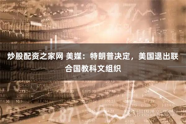 炒股配资之家网 美媒：特朗普决定，美国退出联合国教科文组织