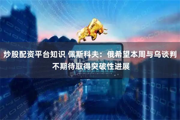 炒股配资平台知识 佩斯科夫：俄希望本周与乌谈判 不期待取得突破性进展