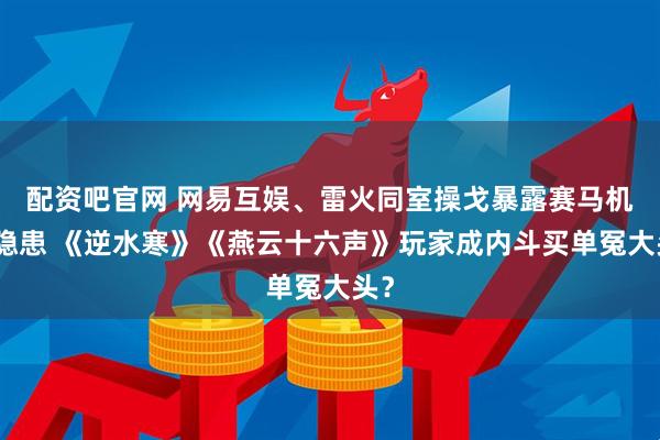 配资吧官网 网易互娱、雷火同室操戈暴露赛马机制隐患 《逆水寒》《燕云十六声》玩家成内斗买单冤大头？