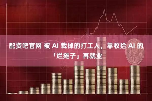 配资吧官网 被 AI 裁掉的打工人，靠收拾 AI 的「烂摊子」再就业