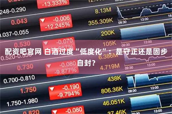 配资吧官网 白酒过度“低度化”：是守正还是固步自封？