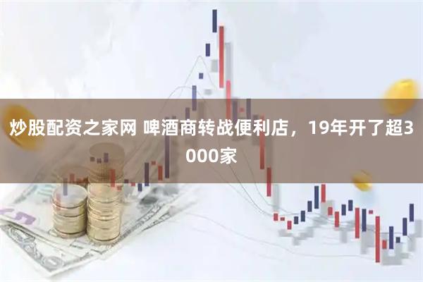 炒股配资之家网 啤酒商转战便利店，19年开了超3000家