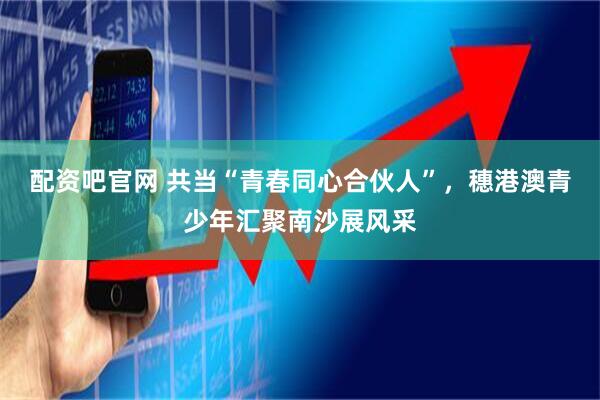 配资吧官网 共当“青春同心合伙人”，穗港澳青少年汇聚南沙展风采