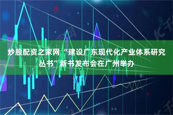 炒股配资之家网 “建设广东现代化产业体系研究丛书”新书发布会在广州举办