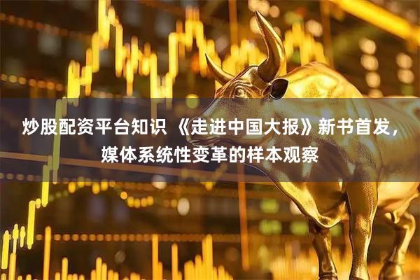 炒股配资平台知识 《走进中国大报》新书首发，媒体系统性变革的样本观察