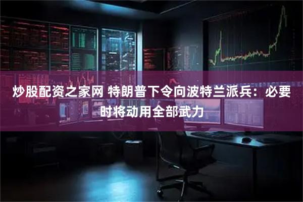 炒股配资之家网 特朗普下令向波特兰派兵：必要时将动用全部武力