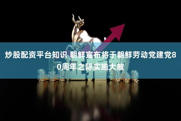 炒股配资平台知识 朝鲜宣布将于朝鲜劳动党建党80周年之际实施大赦