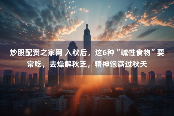 炒股配资之家网 入秋后，这6种“碱性食物”要常吃，去燥解秋乏，精神饱满过秋天