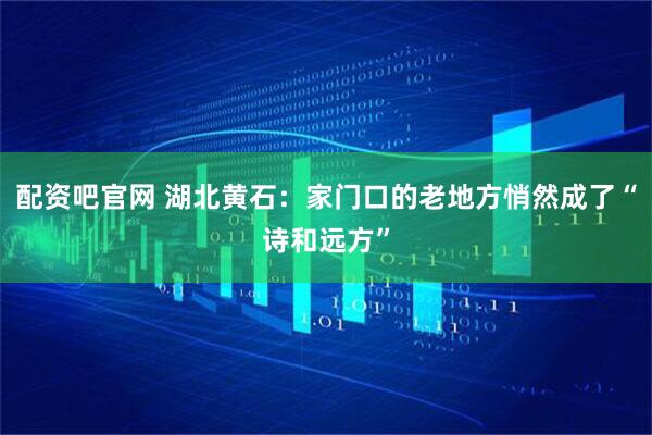 配资吧官网 湖北黄石：家门口的老地方悄然成了“诗和远方”