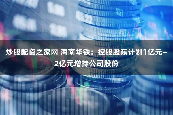 炒股配资之家网 海南华铁：控股股东计划1亿元—2亿元增持公司股份