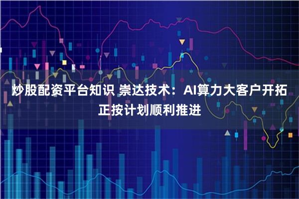 炒股配资平台知识 崇达技术：AI算力大客户开拓正按计划顺利推进