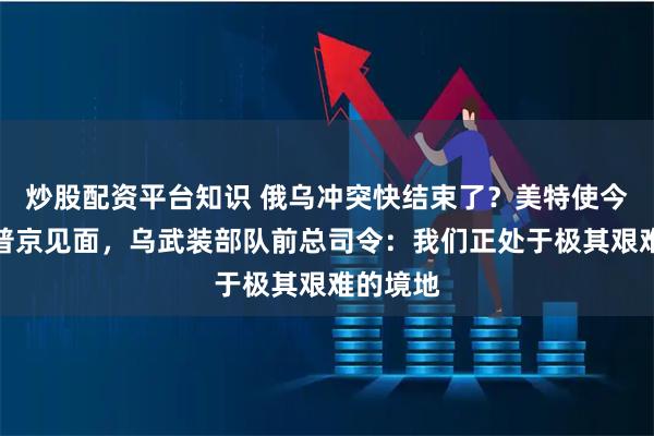 炒股配资平台知识 俄乌冲突快结束了？美特使今日或与普京见面，乌武装部队前总司令：我们正处于极其艰难的境地