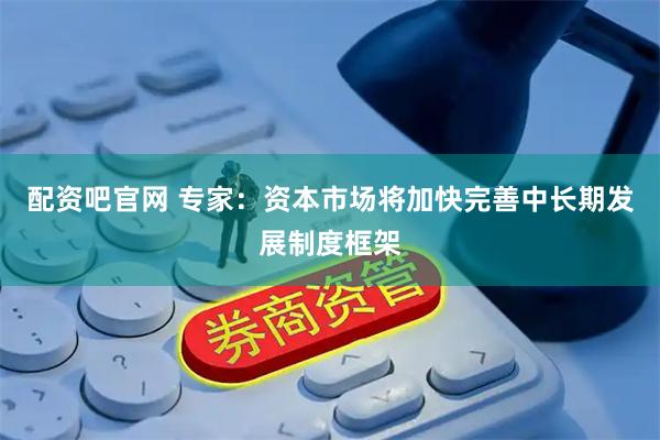 配资吧官网 专家：资本市场将加快完善中长期发展制度框架