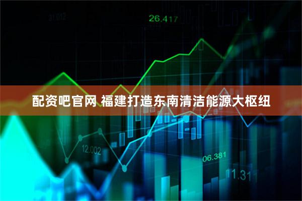 配资吧官网 福建打造东南清洁能源大枢纽