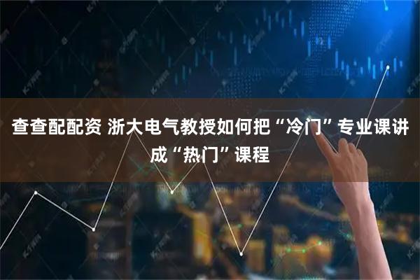 查查配配资 浙大电气教授如何把“冷门”专业课讲成“热门”课程