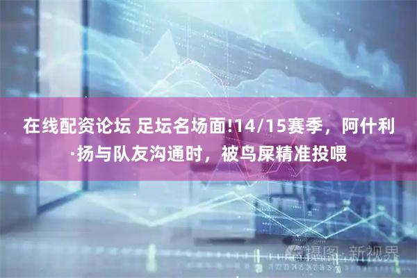 在线配资论坛 足坛名场面!14/15赛季，阿什利·扬与队友沟通时，被鸟屎精准投喂