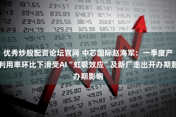 优秀炒股配资论坛官网 中芯国际赵海军：一季度产能利用率环比下滑受AI“虹吸效应”及新厂走出开办期影响