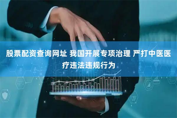股票配资查询网址 我国开展专项治理 严打中医医疗违法违规行为