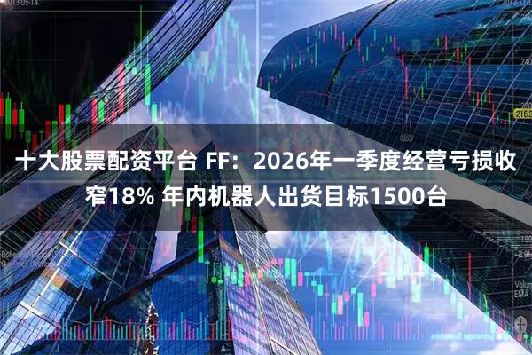 十大股票配资平台 FF：2026年一季度经营亏损收窄18% 年内机器人出货目标1500台